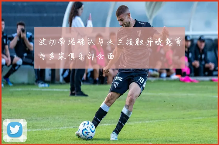 波切蒂诺确认与米兰接触并透露曾与多家俱乐部会面