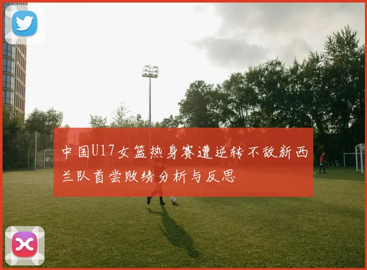 中国U17女篮热身赛遭逆转不敌新西兰队首尝败绩分析与反思