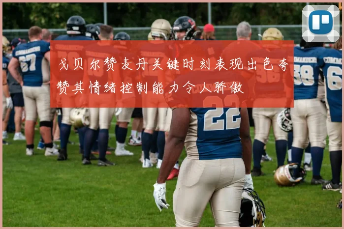戈贝尔赞麦丹关键时刻表现出色夸赞其情绪控制能力令人骄傲