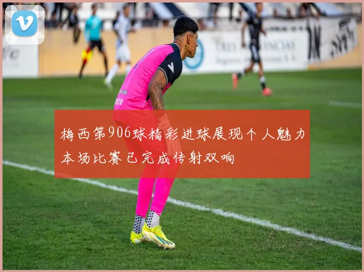 梅西第906球精彩进球展现个人魅力本场比赛已完成传射双响