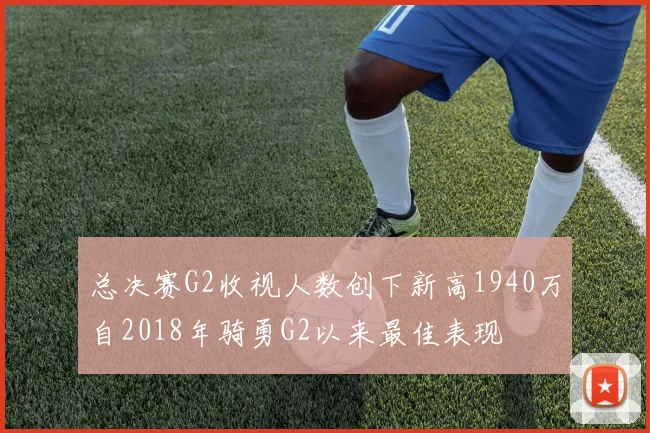 总决赛G2收视人数创下新高1940万自2018年骑勇G2以来最佳表现