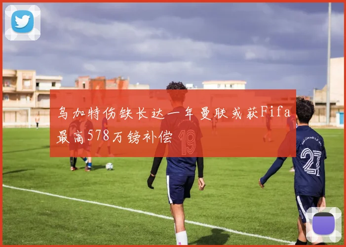 乌加特伤缺长达一年曼联或获Fifa最高578万镑补偿