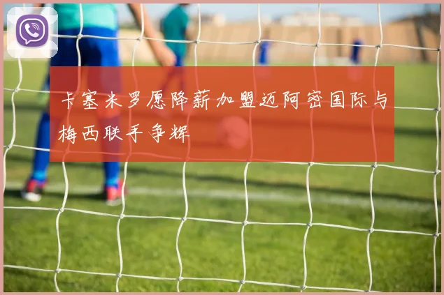 卡塞米罗愿降薪加盟迈阿密国际与梅西联手争辉