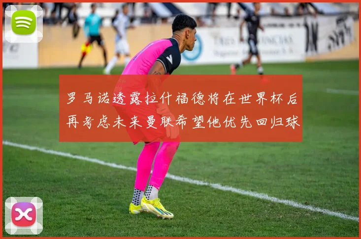 罗马诺透露拉什福德将在世界杯后再考虑未来曼联希望他优先回归球队