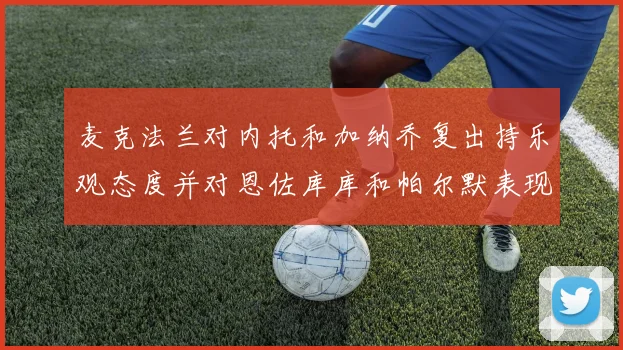 麦克法兰对内托和加纳乔复出持乐观态度并对恩佐库库和帕尔默表现表示满意