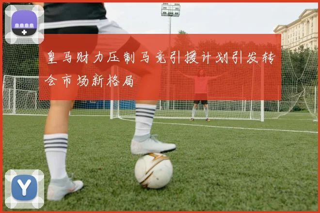 皇马财力压制马竞引援计划引发转会市场新格局