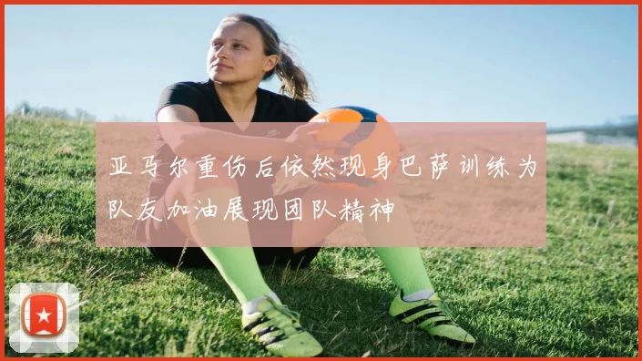 亚马尔重伤后依然现身巴萨训练为队友加油展现团队精神