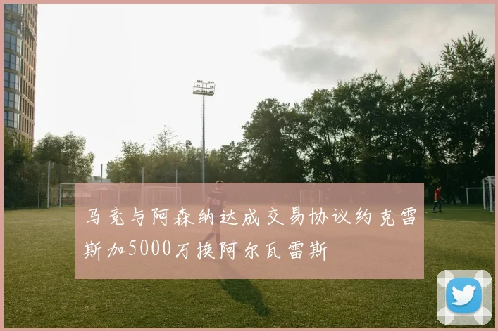 马竞与阿森纳达成交易协议约克雷斯加5000万换阿尔瓦雷斯