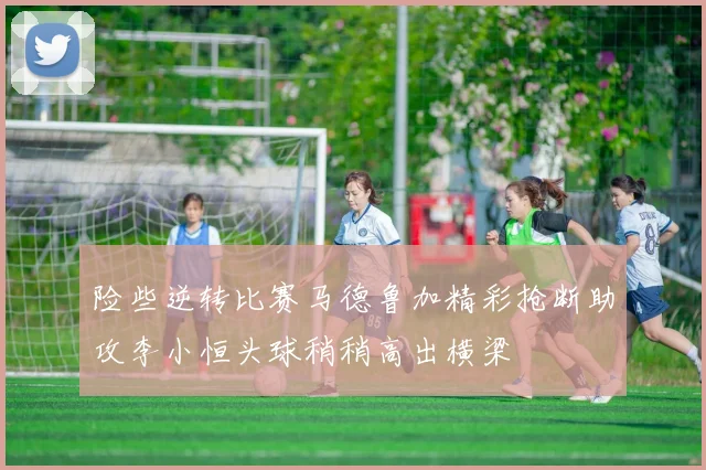 险些逆转比赛马德鲁加精彩抢断助攻李小恒头球稍稍高出横梁