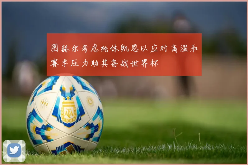 图赫尔考虑轮休凯恩以应对高温和赛季压力助其备战世界杯