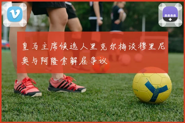 皇马主席候选人里克尔梅谈穆里尼奥与阿隆索解雇争议