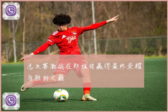 总决赛激战在即谁将赢得最终荣耀与胜利之巅