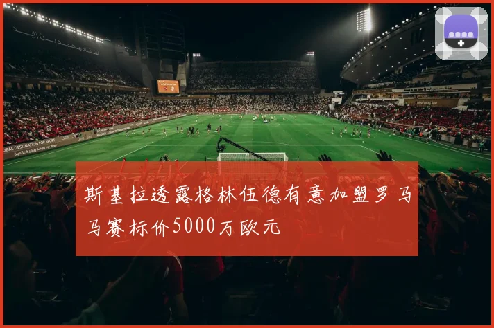 斯基拉透露格林伍德有意加盟罗马马赛标价5000万欧元